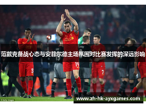 范戴克备战心态与安菲尔德主场氛围对比赛发挥的深远影响 范戴克备战心态与安菲尔德主场氛围对比赛发挥的深远影响