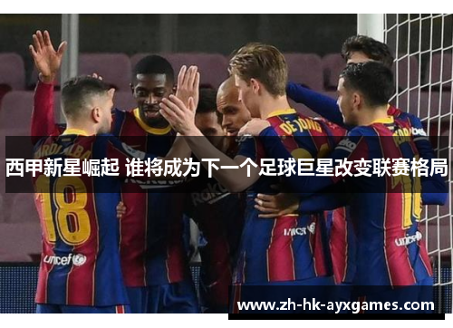 西甲新星崛起 谁将成为下一个足球巨星改变联赛格局