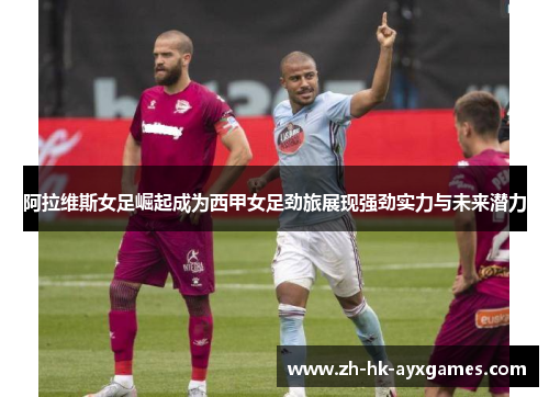 阿拉维斯女足崛起成为西甲女足劲旅展现强劲实力与未来潜力