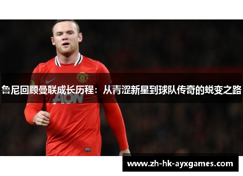 鲁尼回顾曼联成长历程:从青涩新星到球队传奇的蜕变之路 鲁尼回顾曼联成长历程:从青涩新星到球队传奇的蜕变之路