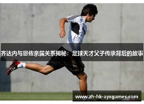 齐达内与恩佐亲属关系揭秘：足球天才父子传承背后的故事