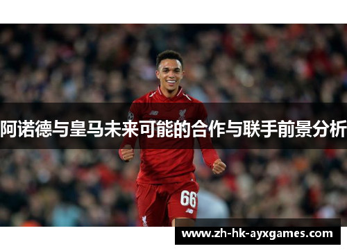 阿诺德与皇马未来可能的合作与联手前景分析