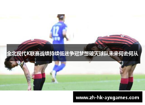 全北现代K联赛战绩持续低迷争冠梦想破灭球队未来何去何从 全北现代K联赛战绩持续低迷争冠梦想破灭球队未来何去何从