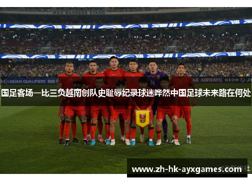 国足客场一比三负越南创队史耻辱纪录球迷哗然中国足球未来路在何处